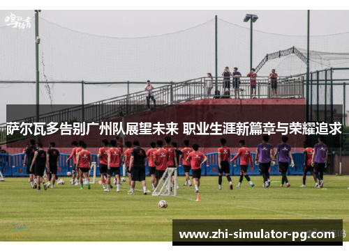 萨尔瓦多告别广州队展望未来 职业生涯新篇章与荣耀追求 萨尔瓦多告别广州队展望未来 职业生涯新篇章与荣耀追求