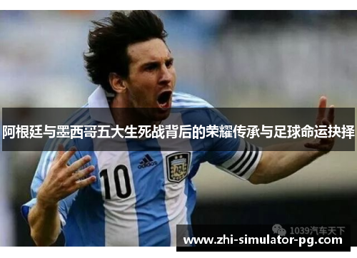 阿根廷与墨西哥五大生死战背后的荣耀传承与足球命运抉择 阿根廷与墨西哥五大生死战背后的荣耀传承与足球命运抉择