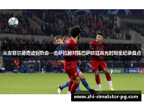 从安菲尔德奇迹到致命一击萨拉赫对阵巴萨欧冠高光时刻全纪录盘点 从安菲尔德奇迹到致命一击萨拉赫对阵巴萨欧冠高光时刻全纪录盘点