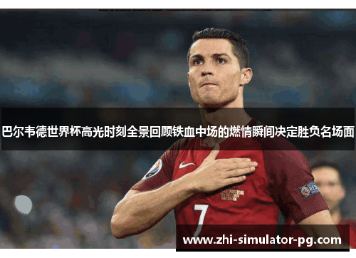 巴尔韦德世界杯高光时刻全景回顾铁血中场的燃情瞬间决定胜负名场面 巴尔韦德世界杯高光时刻全景回顾铁血中场的燃情瞬间决定胜负名场面