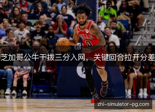 芝加哥公牛干拔三分入网，关键回合拉开分差